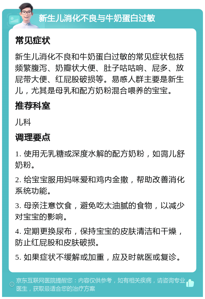 新生儿消化不良与牛奶蛋白过敏 常见症状 新生儿消化不良和牛奶蛋白过敏的常见症状包括频繁腹泻、奶瓣状大便、肚子咕咕响、屁多、放屁带大便、红屁股破损等。易感人群主要是新生儿，尤其是母乳和配方奶粉混合喂养的宝宝。 推荐科室 儿科 调理要点 1. 使用无乳糖或深度水解的配方奶粉，如霭儿舒奶粉。 2. 给宝宝服用妈咪爱和鸡内金撒，帮助改善消化系统功能。 3. 母亲注意饮食，避免吃太油腻的食物，以减少对宝宝的影响。 4. 定期更换尿布，保持宝宝的皮肤清洁和干燥，防止红屁股和皮肤破损。 5. 如果症状不缓解或加重，应及时就医或复诊。