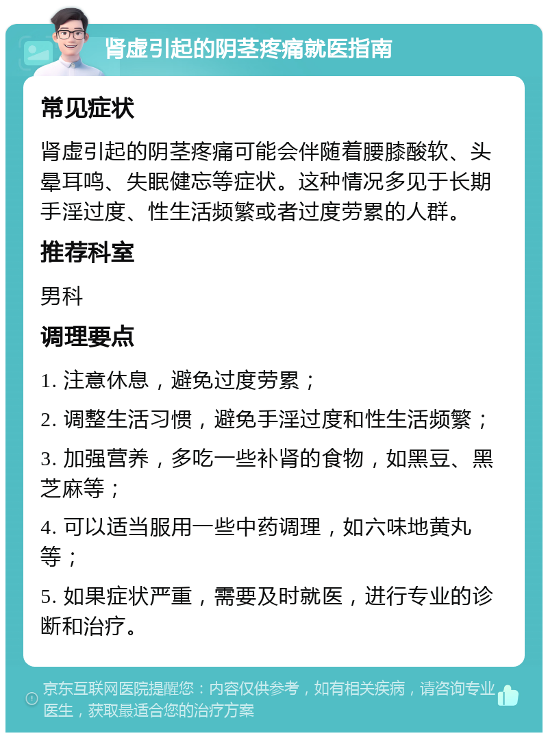 肾虚引起的阴茎疼痛就医指南 常见症状 肾虚引起的阴茎疼痛可能会伴随着腰膝酸软、头晕耳鸣、失眠健忘等症状。这种情况多见于长期手淫过度、性生活频繁或者过度劳累的人群。 推荐科室 男科 调理要点 1. 注意休息，避免过度劳累； 2. 调整生活习惯，避免手淫过度和性生活频繁； 3. 加强营养，多吃一些补肾的食物，如黑豆、黑芝麻等； 4. 可以适当服用一些中药调理，如六味地黄丸等； 5. 如果症状严重，需要及时就医，进行专业的诊断和治疗。