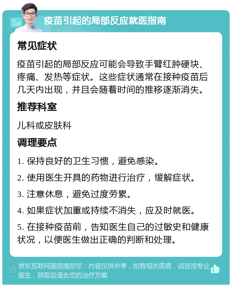 疫苗引起的局部反应就医指南 常见症状 疫苗引起的局部反应可能会导致手臂红肿硬块、疼痛、发热等症状。这些症状通常在接种疫苗后几天内出现，并且会随着时间的推移逐渐消失。 推荐科室 儿科或皮肤科 调理要点 1. 保持良好的卫生习惯，避免感染。 2. 使用医生开具的药物进行治疗，缓解症状。 3. 注意休息，避免过度劳累。 4. 如果症状加重或持续不消失，应及时就医。 5. 在接种疫苗前，告知医生自己的过敏史和健康状况，以便医生做出正确的判断和处理。