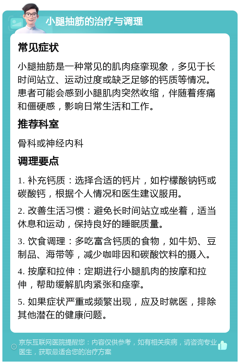 小腿抽筋的治疗与调理 常见症状 小腿抽筋是一种常见的肌肉痉挛现象，多见于长时间站立、运动过度或缺乏足够的钙质等情况。患者可能会感到小腿肌肉突然收缩，伴随着疼痛和僵硬感，影响日常生活和工作。 推荐科室 骨科或神经内科 调理要点 1. 补充钙质：选择合适的钙片，如柠檬酸钠钙或碳酸钙，根据个人情况和医生建议服用。 2. 改善生活习惯：避免长时间站立或坐着，适当休息和运动，保持良好的睡眠质量。 3. 饮食调理：多吃富含钙质的食物，如牛奶、豆制品、海带等，减少咖啡因和碳酸饮料的摄入。 4. 按摩和拉伸：定期进行小腿肌肉的按摩和拉伸，帮助缓解肌肉紧张和痉挛。 5. 如果症状严重或频繁出现，应及时就医，排除其他潜在的健康问题。