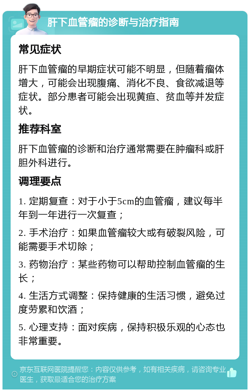 肝下血管瘤的诊断与治疗指南 常见症状 肝下血管瘤的早期症状可能不明显，但随着瘤体增大，可能会出现腹痛、消化不良、食欲减退等症状。部分患者可能会出现黄疸、贫血等并发症状。 推荐科室 肝下血管瘤的诊断和治疗通常需要在肿瘤科或肝胆外科进行。 调理要点 1. 定期复查：对于小于5cm的血管瘤，建议每半年到一年进行一次复查； 2. 手术治疗：如果血管瘤较大或有破裂风险，可能需要手术切除； 3. 药物治疗：某些药物可以帮助控制血管瘤的生长； 4. 生活方式调整：保持健康的生活习惯，避免过度劳累和饮酒； 5. 心理支持：面对疾病，保持积极乐观的心态也非常重要。