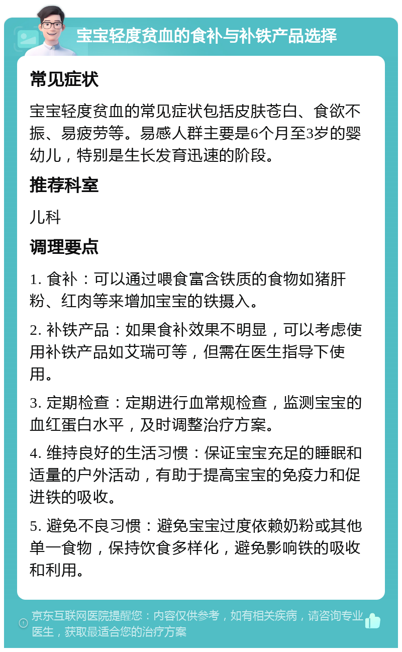 宝宝轻度贫血的食补与补铁产品选择 常见症状 宝宝轻度贫血的常见症状包括皮肤苍白、食欲不振、易疲劳等。易感人群主要是6个月至3岁的婴幼儿，特别是生长发育迅速的阶段。 推荐科室 儿科 调理要点 1. 食补：可以通过喂食富含铁质的食物如猪肝粉、红肉等来增加宝宝的铁摄入。 2. 补铁产品：如果食补效果不明显，可以考虑使用补铁产品如艾瑞可等，但需在医生指导下使用。 3. 定期检查：定期进行血常规检查，监测宝宝的血红蛋白水平，及时调整治疗方案。 4. 维持良好的生活习惯：保证宝宝充足的睡眠和适量的户外活动，有助于提高宝宝的免疫力和促进铁的吸收。 5. 避免不良习惯：避免宝宝过度依赖奶粉或其他单一食物，保持饮食多样化，避免影响铁的吸收和利用。