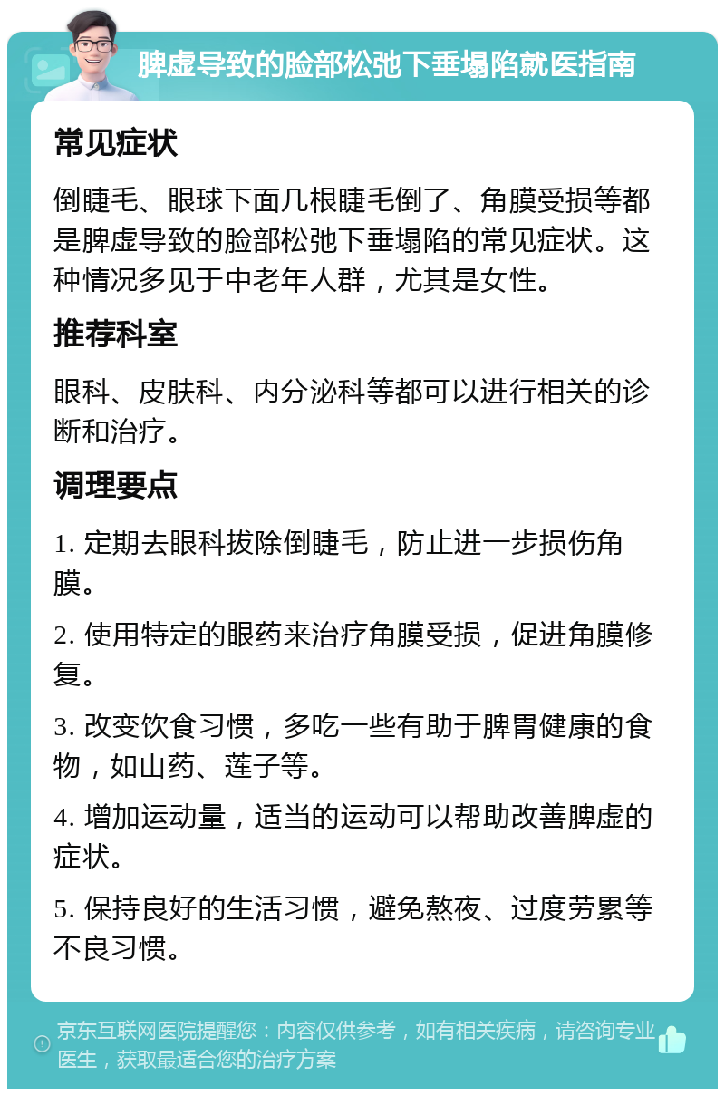 脾虚导致的脸部松弛下垂塌陷就医指南 常见症状 倒睫毛、眼球下面几根睫毛倒了、角膜受损等都是脾虚导致的脸部松弛下垂塌陷的常见症状。这种情况多见于中老年人群，尤其是女性。 推荐科室 眼科、皮肤科、内分泌科等都可以进行相关的诊断和治疗。 调理要点 1. 定期去眼科拔除倒睫毛，防止进一步损伤角膜。 2. 使用特定的眼药来治疗角膜受损，促进角膜修复。 3. 改变饮食习惯，多吃一些有助于脾胃健康的食物，如山药、莲子等。 4. 增加运动量，适当的运动可以帮助改善脾虚的症状。 5. 保持良好的生活习惯，避免熬夜、过度劳累等不良习惯。