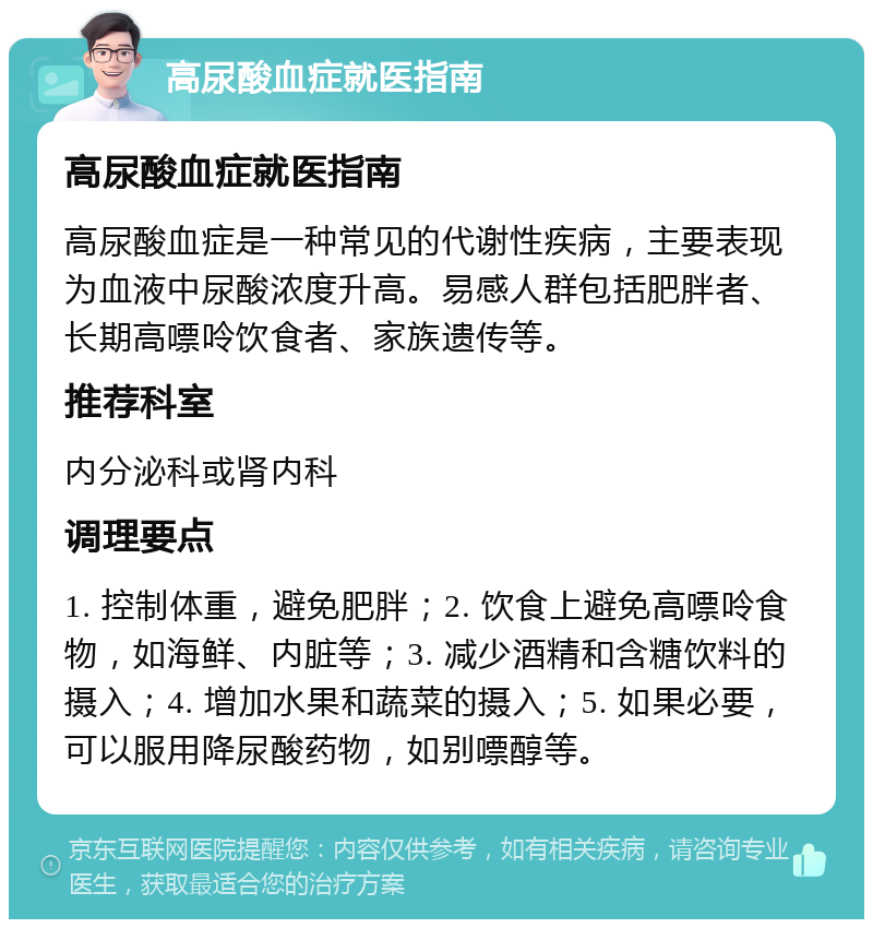 高尿酸血症就医指南 高尿酸血症就医指南 高尿酸血症是一种常见的代谢性疾病，主要表现为血液中尿酸浓度升高。易感人群包括肥胖者、长期高嘌呤饮食者、家族遗传等。 推荐科室 内分泌科或肾内科 调理要点 1. 控制体重，避免肥胖；2. 饮食上避免高嘌呤食物，如海鲜、内脏等；3. 减少酒精和含糖饮料的摄入；4. 增加水果和蔬菜的摄入；5. 如果必要，可以服用降尿酸药物，如别嘌醇等。