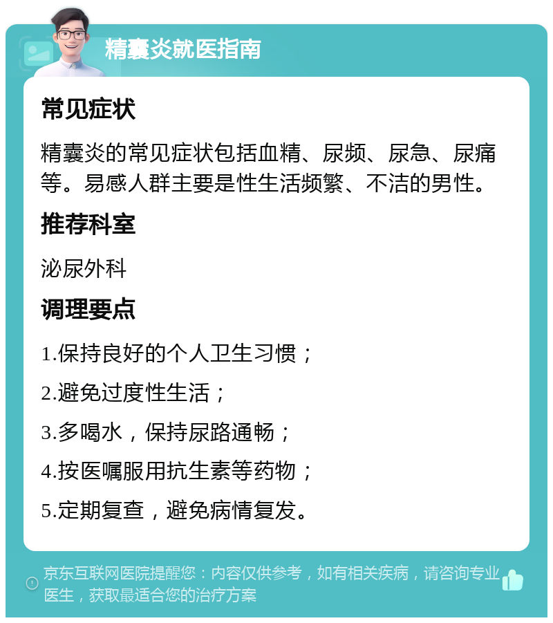 精囊炎就医指南 常见症状 精囊炎的常见症状包括血精、尿频、尿急、尿痛等。易感人群主要是性生活频繁、不洁的男性。 推荐科室 泌尿外科 调理要点 1.保持良好的个人卫生习惯； 2.避免过度性生活； 3.多喝水，保持尿路通畅； 4.按医嘱服用抗生素等药物； 5.定期复查，避免病情复发。