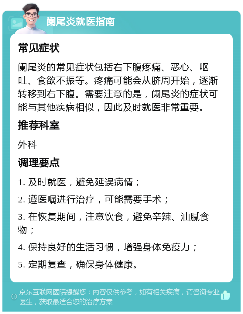 阑尾炎就医指南 常见症状 阑尾炎的常见症状包括右下腹疼痛、恶心、呕吐、食欲不振等。疼痛可能会从脐周开始，逐渐转移到右下腹。需要注意的是，阑尾炎的症状可能与其他疾病相似，因此及时就医非常重要。 推荐科室 外科 调理要点 1. 及时就医，避免延误病情； 2. 遵医嘱进行治疗，可能需要手术； 3. 在恢复期间，注意饮食，避免辛辣、油腻食物； 4. 保持良好的生活习惯，增强身体免疫力； 5. 定期复查，确保身体健康。