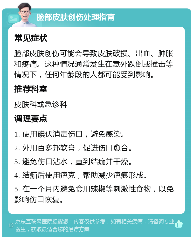 脸部皮肤创伤处理指南 常见症状 脸部皮肤创伤可能会导致皮肤破损、出血、肿胀和疼痛。这种情况通常发生在意外跌倒或撞击等情况下，任何年龄段的人都可能受到影响。 推荐科室 皮肤科或急诊科 调理要点 1. 使用碘伏消毒伤口，避免感染。 2. 外用百多邦软膏，促进伤口愈合。 3. 避免伤口沾水，直到结痂并干燥。 4. 结痂后使用疤克，帮助减少疤痕形成。 5. 在一个月内避免食用辣椒等刺激性食物，以免影响伤口恢复。