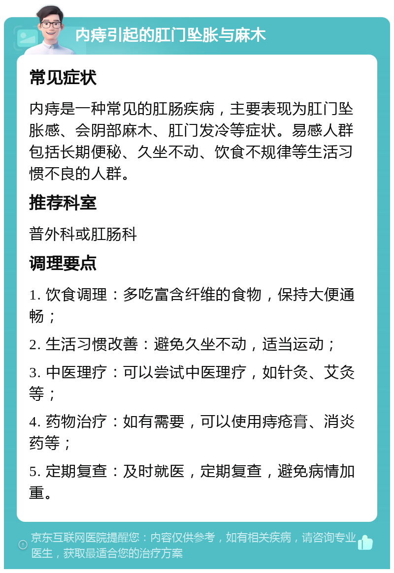 内痔引起的肛门坠胀与麻木 常见症状 内痔是一种常见的肛肠疾病，主要表现为肛门坠胀感、会阴部麻木、肛门发冷等症状。易感人群包括长期便秘、久坐不动、饮食不规律等生活习惯不良的人群。 推荐科室 普外科或肛肠科 调理要点 1. 饮食调理：多吃富含纤维的食物，保持大便通畅； 2. 生活习惯改善：避免久坐不动，适当运动； 3. 中医理疗：可以尝试中医理疗，如针灸、艾灸等； 4. 药物治疗：如有需要，可以使用痔疮膏、消炎药等； 5. 定期复查：及时就医，定期复查，避免病情加重。