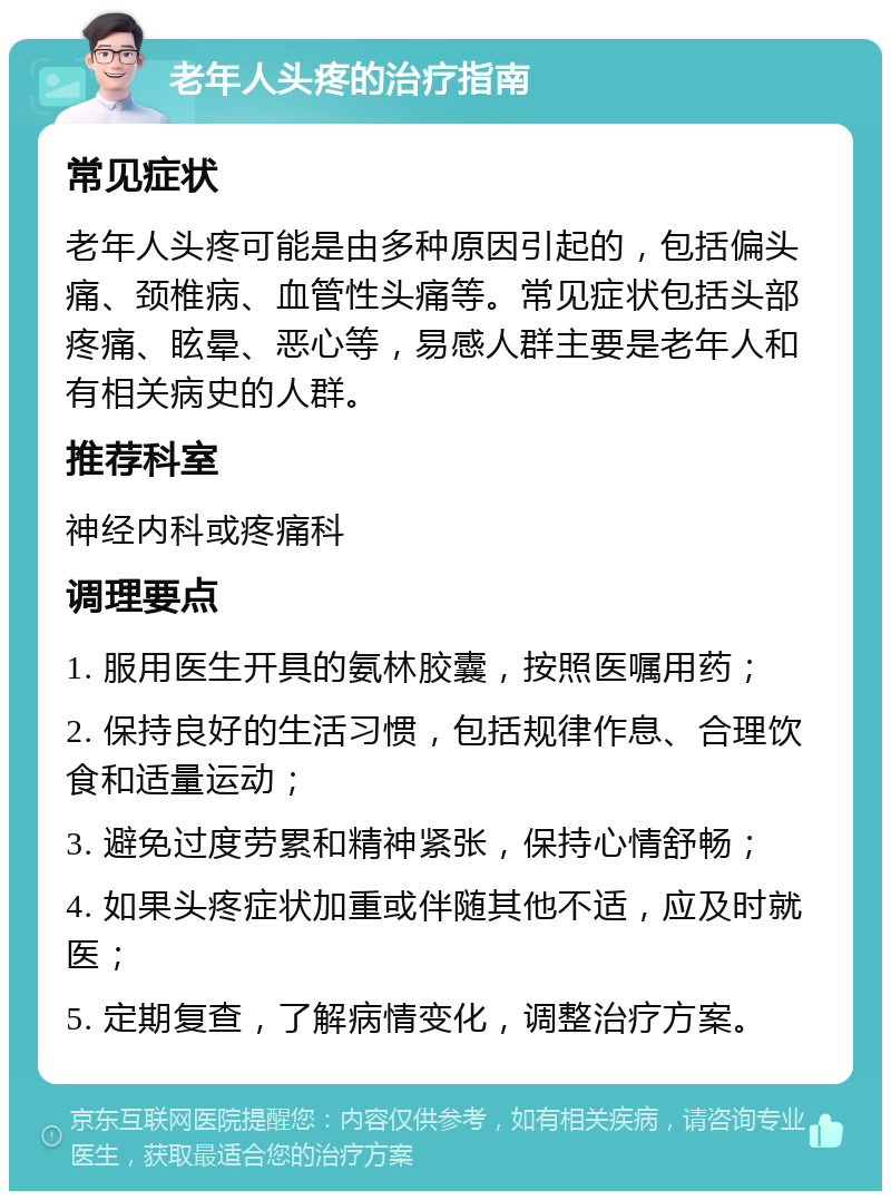 老年人头疼的治疗指南 常见症状 老年人头疼可能是由多种原因引起的，包括偏头痛、颈椎病、血管性头痛等。常见症状包括头部疼痛、眩晕、恶心等，易感人群主要是老年人和有相关病史的人群。 推荐科室 神经内科或疼痛科 调理要点 1. 服用医生开具的氨林胶囊，按照医嘱用药； 2. 保持良好的生活习惯，包括规律作息、合理饮食和适量运动； 3. 避免过度劳累和精神紧张，保持心情舒畅； 4. 如果头疼症状加重或伴随其他不适，应及时就医； 5. 定期复查，了解病情变化，调整治疗方案。