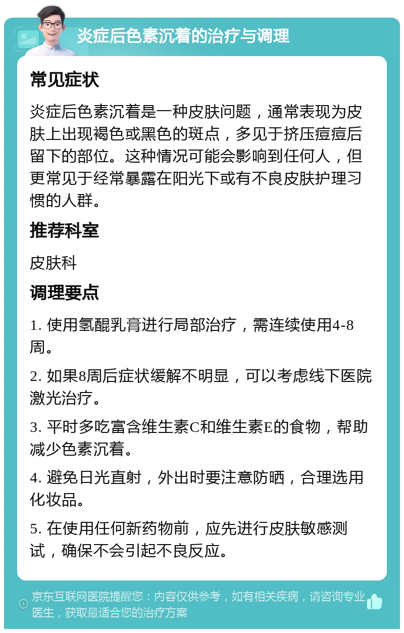 炎症后色素沉着的治疗与调理 常见症状 炎症后色素沉着是一种皮肤问题，通常表现为皮肤上出现褐色或黑色的斑点，多见于挤压痘痘后留下的部位。这种情况可能会影响到任何人，但更常见于经常暴露在阳光下或有不良皮肤护理习惯的人群。 推荐科室 皮肤科 调理要点 1. 使用氢醌乳膏进行局部治疗，需连续使用4-8周。 2. 如果8周后症状缓解不明显，可以考虑线下医院激光治疗。 3. 平时多吃富含维生素C和维生素E的食物，帮助减少色素沉着。 4. 避免日光直射，外出时要注意防晒，合理选用化妆品。 5. 在使用任何新药物前，应先进行皮肤敏感测试，确保不会引起不良反应。