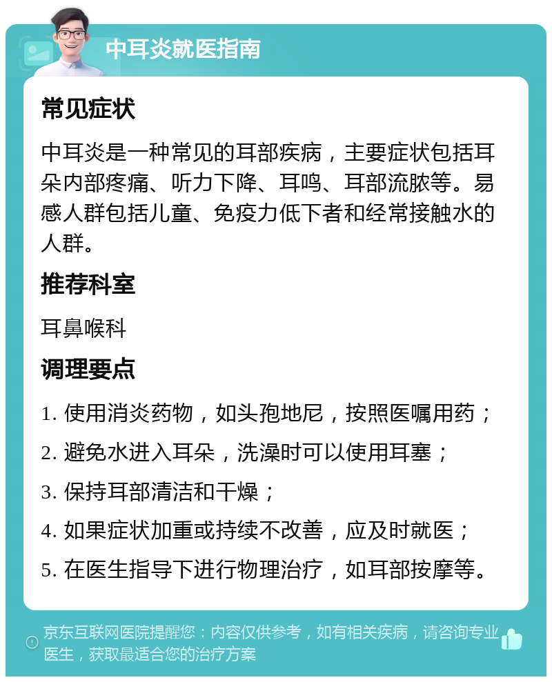 中耳炎就医指南 常见症状 中耳炎是一种常见的耳部疾病，主要症状包括耳朵内部疼痛、听力下降、耳鸣、耳部流脓等。易感人群包括儿童、免疫力低下者和经常接触水的人群。 推荐科室 耳鼻喉科 调理要点 1. 使用消炎药物，如头孢地尼，按照医嘱用药； 2. 避免水进入耳朵，洗澡时可以使用耳塞； 3. 保持耳部清洁和干燥； 4. 如果症状加重或持续不改善，应及时就医； 5. 在医生指导下进行物理治疗，如耳部按摩等。