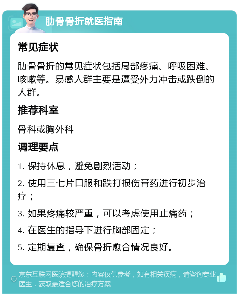 肋骨骨折就医指南 常见症状 肋骨骨折的常见症状包括局部疼痛、呼吸困难、咳嗽等。易感人群主要是遭受外力冲击或跌倒的人群。 推荐科室 骨科或胸外科 调理要点 1. 保持休息，避免剧烈活动； 2. 使用三七片口服和跌打损伤膏药进行初步治疗； 3. 如果疼痛较严重，可以考虑使用止痛药； 4. 在医生的指导下进行胸部固定； 5. 定期复查，确保骨折愈合情况良好。