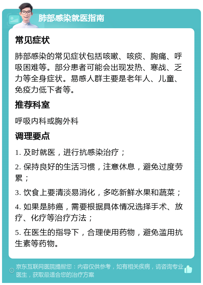 肺部感染就医指南 常见症状 肺部感染的常见症状包括咳嗽、咳痰、胸痛、呼吸困难等。部分患者可能会出现发热、寒战、乏力等全身症状。易感人群主要是老年人、儿童、免疫力低下者等。 推荐科室 呼吸内科或胸外科 调理要点 1. 及时就医，进行抗感染治疗； 2. 保持良好的生活习惯，注意休息，避免过度劳累； 3. 饮食上要清淡易消化，多吃新鲜水果和蔬菜； 4. 如果是肺癌，需要根据具体情况选择手术、放疗、化疗等治疗方法； 5. 在医生的指导下，合理使用药物，避免滥用抗生素等药物。