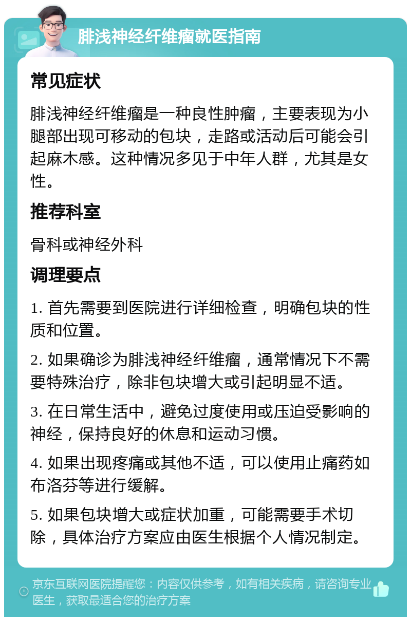 腓浅神经纤维瘤就医指南 常见症状 腓浅神经纤维瘤是一种良性肿瘤，主要表现为小腿部出现可移动的包块，走路或活动后可能会引起麻木感。这种情况多见于中年人群，尤其是女性。 推荐科室 骨科或神经外科 调理要点 1. 首先需要到医院进行详细检查，明确包块的性质和位置。 2. 如果确诊为腓浅神经纤维瘤，通常情况下不需要特殊治疗，除非包块增大或引起明显不适。 3. 在日常生活中，避免过度使用或压迫受影响的神经，保持良好的休息和运动习惯。 4. 如果出现疼痛或其他不适，可以使用止痛药如布洛芬等进行缓解。 5. 如果包块增大或症状加重，可能需要手术切除，具体治疗方案应由医生根据个人情况制定。