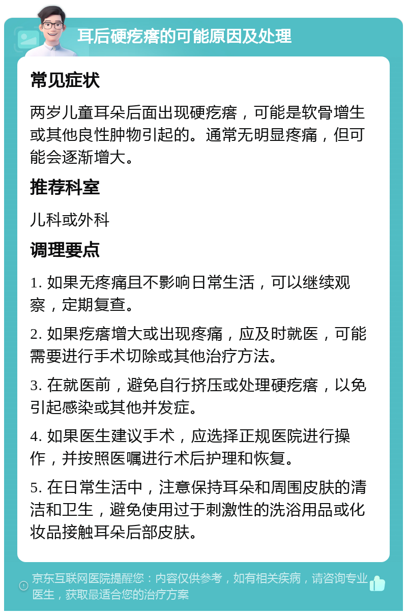 耳后硬疙瘩的可能原因及处理 常见症状 两岁儿童耳朵后面出现硬疙瘩，可能是软骨增生或其他良性肿物引起的。通常无明显疼痛，但可能会逐渐增大。 推荐科室 儿科或外科 调理要点 1. 如果无疼痛且不影响日常生活，可以继续观察，定期复查。 2. 如果疙瘩增大或出现疼痛，应及时就医，可能需要进行手术切除或其他治疗方法。 3. 在就医前，避免自行挤压或处理硬疙瘩，以免引起感染或其他并发症。 4. 如果医生建议手术，应选择正规医院进行操作，并按照医嘱进行术后护理和恢复。 5. 在日常生活中，注意保持耳朵和周围皮肤的清洁和卫生，避免使用过于刺激性的洗浴用品或化妆品接触耳朵后部皮肤。