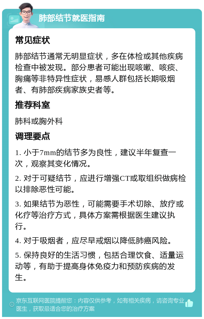 肺部结节就医指南 常见症状 肺部结节通常无明显症状，多在体检或其他疾病检查中被发现。部分患者可能出现咳嗽、咳痰、胸痛等非特异性症状，易感人群包括长期吸烟者、有肺部疾病家族史者等。 推荐科室 肺科或胸外科 调理要点 1. 小于7mm的结节多为良性，建议半年复查一次，观察其变化情况。 2. 对于可疑结节，应进行增强CT或取组织做病检以排除恶性可能。 3. 如果结节为恶性，可能需要手术切除、放疗或化疗等治疗方式，具体方案需根据医生建议执行。 4. 对于吸烟者，应尽早戒烟以降低肺癌风险。 5. 保持良好的生活习惯，包括合理饮食、适量运动等，有助于提高身体免疫力和预防疾病的发生。