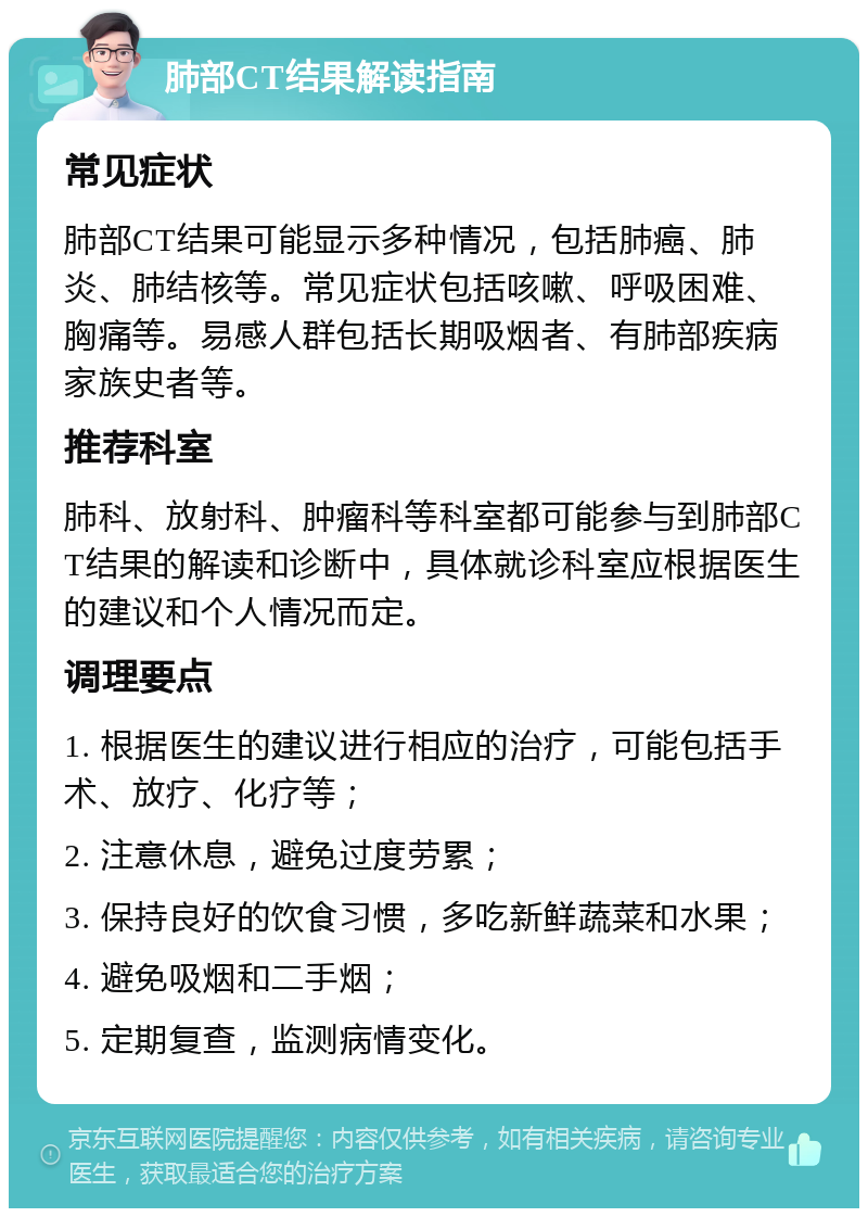 肺部CT结果解读指南 常见症状 肺部CT结果可能显示多种情况，包括肺癌、肺炎、肺结核等。常见症状包括咳嗽、呼吸困难、胸痛等。易感人群包括长期吸烟者、有肺部疾病家族史者等。 推荐科室 肺科、放射科、肿瘤科等科室都可能参与到肺部CT结果的解读和诊断中，具体就诊科室应根据医生的建议和个人情况而定。 调理要点 1. 根据医生的建议进行相应的治疗，可能包括手术、放疗、化疗等； 2. 注意休息，避免过度劳累； 3. 保持良好的饮食习惯，多吃新鲜蔬菜和水果； 4. 避免吸烟和二手烟； 5. 定期复查，监测病情变化。