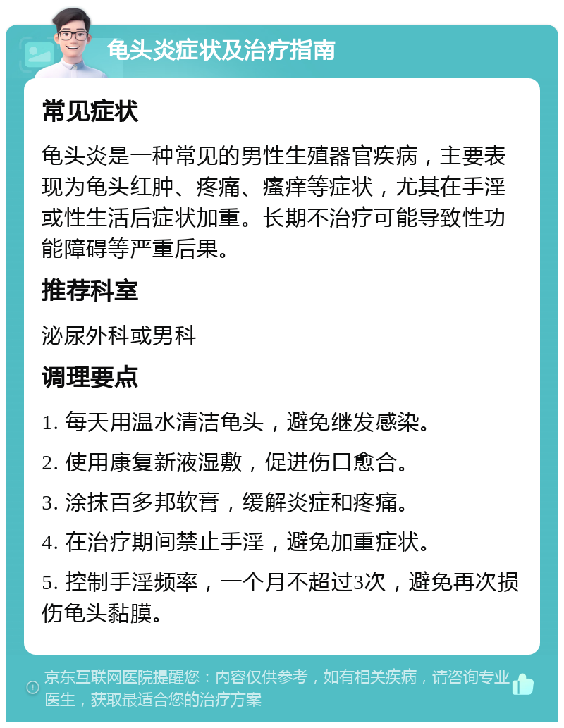 龟头炎症状及治疗指南 常见症状 龟头炎是一种常见的男性生殖器官疾病，主要表现为龟头红肿、疼痛、瘙痒等症状，尤其在手淫或性生活后症状加重。长期不治疗可能导致性功能障碍等严重后果。 推荐科室 泌尿外科或男科 调理要点 1. 每天用温水清洁龟头，避免继发感染。 2. 使用康复新液湿敷，促进伤口愈合。 3. 涂抹百多邦软膏，缓解炎症和疼痛。 4. 在治疗期间禁止手淫，避免加重症状。 5. 控制手淫频率，一个月不超过3次，避免再次损伤龟头黏膜。