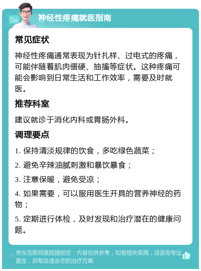 神经性疼痛就医指南 常见症状 神经性疼痛通常表现为针扎样、过电式的疼痛，可能伴随着肌肉僵硬、抽搐等症状。这种疼痛可能会影响到日常生活和工作效率，需要及时就医。 推荐科室 建议就诊于消化内科或胃肠外科。 调理要点 1. 保持清淡规律的饮食，多吃绿色蔬菜； 2. 避免辛辣油腻刺激和暴饮暴食； 3. 注意保暖，避免受凉； 4. 如果需要，可以服用医生开具的营养神经的药物； 5. 定期进行体检，及时发现和治疗潜在的健康问题。