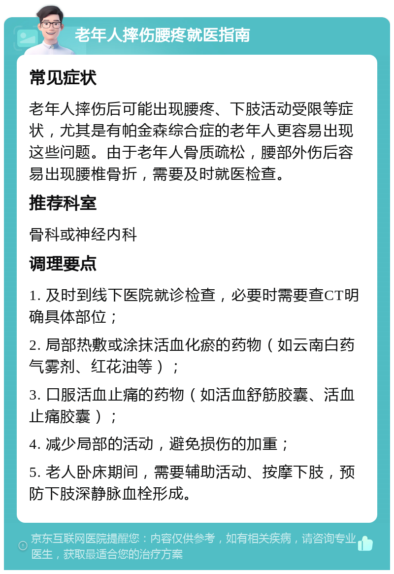 老年人摔伤腰疼就医指南 常见症状 老年人摔伤后可能出现腰疼、下肢活动受限等症状，尤其是有帕金森综合症的老年人更容易出现这些问题。由于老年人骨质疏松，腰部外伤后容易出现腰椎骨折，需要及时就医检查。 推荐科室 骨科或神经内科 调理要点 1. 及时到线下医院就诊检查，必要时需要查CT明确具体部位； 2. 局部热敷或涂抹活血化瘀的药物（如云南白药气雾剂、红花油等）； 3. 口服活血止痛的药物（如活血舒筋胶囊、活血止痛胶囊）； 4. 减少局部的活动，避免损伤的加重； 5. 老人卧床期间，需要辅助活动、按摩下肢，预防下肢深静脉血栓形成。