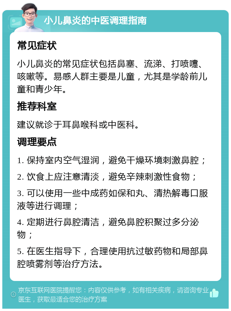 小儿鼻炎的中医调理指南 常见症状 小儿鼻炎的常见症状包括鼻塞、流涕、打喷嚏、咳嗽等。易感人群主要是儿童，尤其是学龄前儿童和青少年。 推荐科室 建议就诊于耳鼻喉科或中医科。 调理要点 1. 保持室内空气湿润，避免干燥环境刺激鼻腔； 2. 饮食上应注意清淡，避免辛辣刺激性食物； 3. 可以使用一些中成药如保和丸、清热解毒口服液等进行调理； 4. 定期进行鼻腔清洁，避免鼻腔积聚过多分泌物； 5. 在医生指导下，合理使用抗过敏药物和局部鼻腔喷雾剂等治疗方法。