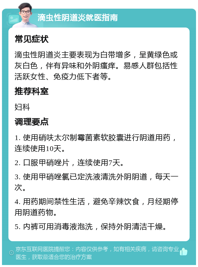 滴虫性阴道炎就医指南 常见症状 滴虫性阴道炎主要表现为白带增多，呈黄绿色或灰白色，伴有异味和外阴瘙痒。易感人群包括性活跃女性、免疫力低下者等。 推荐科室 妇科 调理要点 1. 使用硝呋太尔制霉菌素软胶囊进行阴道用药，连续使用10天。 2. 口服甲硝唑片，连续使用7天。 3. 使用甲硝唑氯已定洗液清洗外阴阴道，每天一次。 4. 用药期间禁性生活，避免辛辣饮食，月经期停用阴道药物。 5. 内裤可用消毒液泡洗，保持外阴清洁干燥。