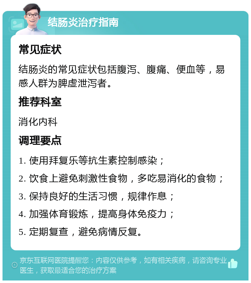 结肠炎治疗指南 常见症状 结肠炎的常见症状包括腹泻、腹痛、便血等，易感人群为脾虚泄泻者。 推荐科室 消化内科 调理要点 1. 使用拜复乐等抗生素控制感染； 2. 饮食上避免刺激性食物，多吃易消化的食物； 3. 保持良好的生活习惯，规律作息； 4. 加强体育锻炼，提高身体免疫力； 5. 定期复查，避免病情反复。