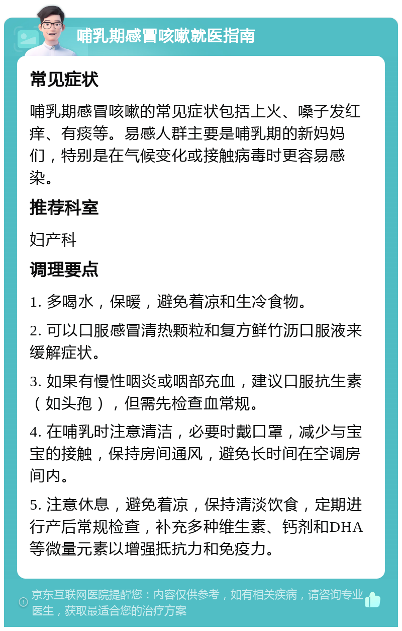 哺乳期感冒咳嗽就医指南 常见症状 哺乳期感冒咳嗽的常见症状包括上火、嗓子发红痒、有痰等。易感人群主要是哺乳期的新妈妈们，特别是在气候变化或接触病毒时更容易感染。 推荐科室 妇产科 调理要点 1. 多喝水，保暖，避免着凉和生冷食物。 2. 可以口服感冒清热颗粒和复方鲜竹沥口服液来缓解症状。 3. 如果有慢性咽炎或咽部充血，建议口服抗生素（如头孢），但需先检查血常规。 4. 在哺乳时注意清洁，必要时戴口罩，减少与宝宝的接触，保持房间通风，避免长时间在空调房间内。 5. 注意休息，避免着凉，保持清淡饮食，定期进行产后常规检查，补充多种维生素、钙剂和DHA等微量元素以增强抵抗力和免疫力。