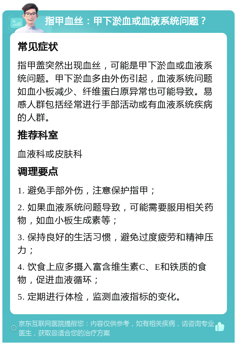 指甲血丝：甲下淤血或血液系统问题？ 常见症状 指甲盖突然出现血丝，可能是甲下淤血或血液系统问题。甲下淤血多由外伤引起，血液系统问题如血小板减少、纤维蛋白原异常也可能导致。易感人群包括经常进行手部活动或有血液系统疾病的人群。 推荐科室 血液科或皮肤科 调理要点 1. 避免手部外伤，注意保护指甲； 2. 如果血液系统问题导致，可能需要服用相关药物，如血小板生成素等； 3. 保持良好的生活习惯，避免过度疲劳和精神压力； 4. 饮食上应多摄入富含维生素C、E和铁质的食物，促进血液循环； 5. 定期进行体检，监测血液指标的变化。