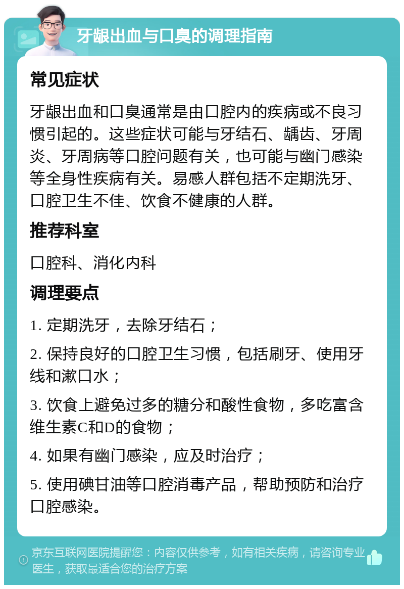 牙龈出血与口臭的调理指南 常见症状 牙龈出血和口臭通常是由口腔内的疾病或不良习惯引起的。这些症状可能与牙结石、龋齿、牙周炎、牙周病等口腔问题有关，也可能与幽门感染等全身性疾病有关。易感人群包括不定期洗牙、口腔卫生不佳、饮食不健康的人群。 推荐科室 口腔科、消化内科 调理要点 1. 定期洗牙，去除牙结石； 2. 保持良好的口腔卫生习惯，包括刷牙、使用牙线和漱口水； 3. 饮食上避免过多的糖分和酸性食物，多吃富含维生素C和D的食物； 4. 如果有幽门感染，应及时治疗； 5. 使用碘甘油等口腔消毒产品，帮助预防和治疗口腔感染。