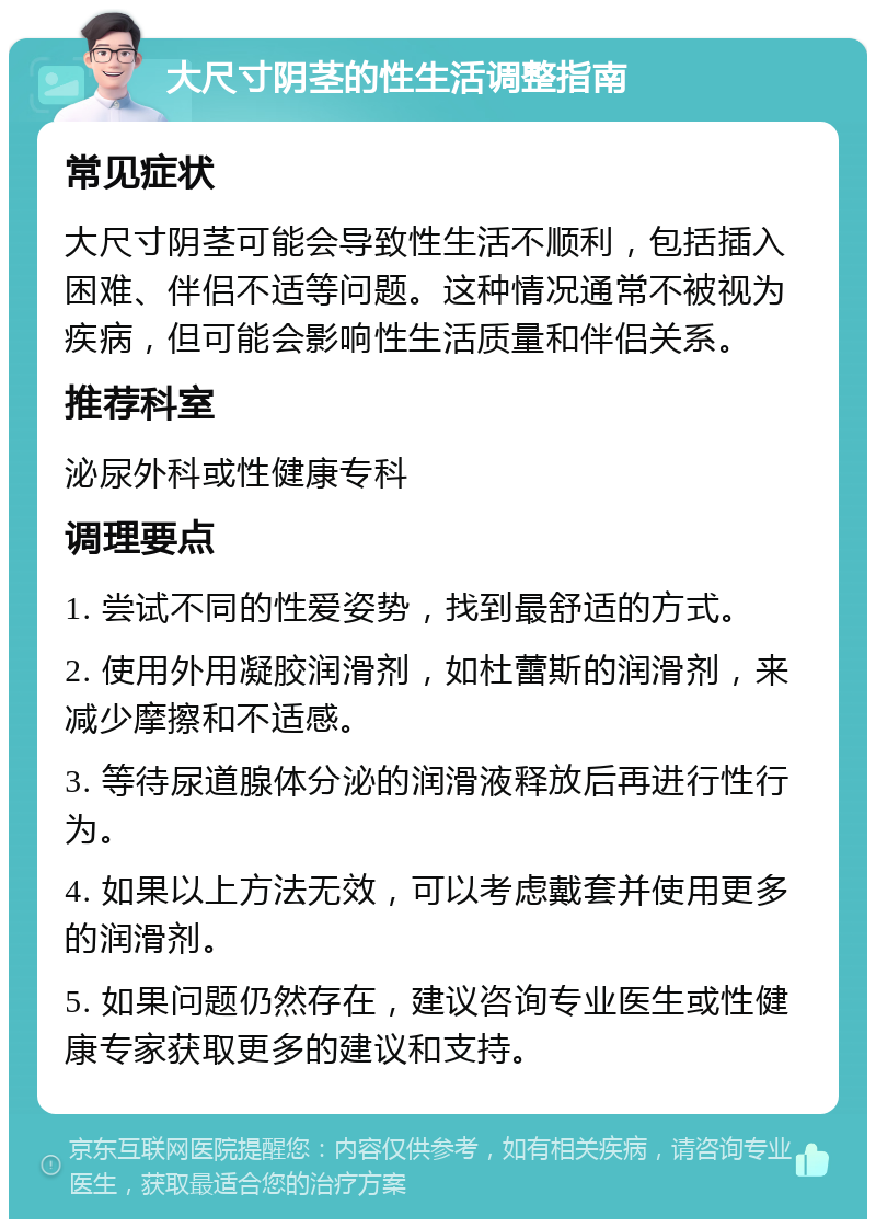 大尺寸阴茎的性生活调整指南 常见症状 大尺寸阴茎可能会导致性生活不顺利，包括插入困难、伴侣不适等问题。这种情况通常不被视为疾病，但可能会影响性生活质量和伴侣关系。 推荐科室 泌尿外科或性健康专科 调理要点 1. 尝试不同的性爱姿势，找到最舒适的方式。 2. 使用外用凝胶润滑剂，如杜蕾斯的润滑剂，来减少摩擦和不适感。 3. 等待尿道腺体分泌的润滑液释放后再进行性行为。 4. 如果以上方法无效，可以考虑戴套并使用更多的润滑剂。 5. 如果问题仍然存在，建议咨询专业医生或性健康专家获取更多的建议和支持。