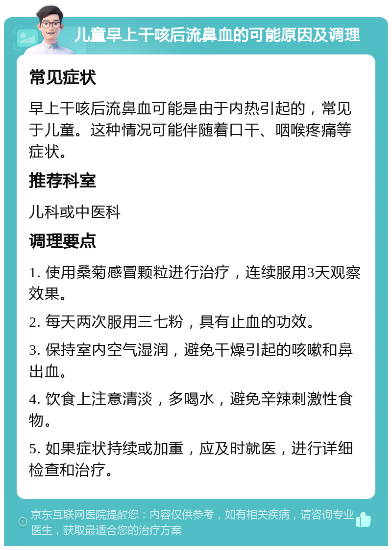 儿童早上干咳后流鼻血的可能原因及调理 常见症状 早上干咳后流鼻血可能是由于内热引起的，常见于儿童。这种情况可能伴随着口干、咽喉疼痛等症状。 推荐科室 儿科或中医科 调理要点 1. 使用桑菊感冒颗粒进行治疗，连续服用3天观察效果。 2. 每天两次服用三七粉，具有止血的功效。 3. 保持室内空气湿润，避免干燥引起的咳嗽和鼻出血。 4. 饮食上注意清淡，多喝水，避免辛辣刺激性食物。 5. 如果症状持续或加重，应及时就医，进行详细检查和治疗。