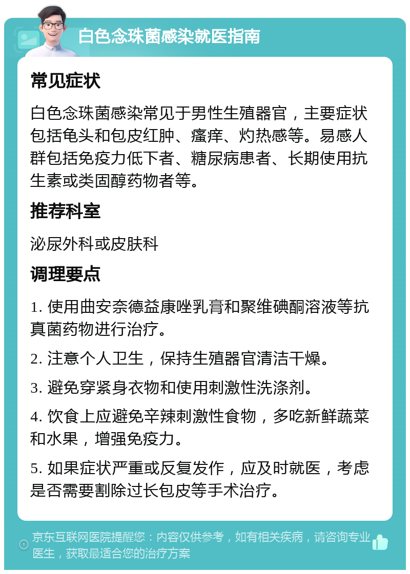 白色念珠菌感染就医指南 常见症状 白色念珠菌感染常见于男性生殖器官，主要症状包括龟头和包皮红肿、瘙痒、灼热感等。易感人群包括免疫力低下者、糖尿病患者、长期使用抗生素或类固醇药物者等。 推荐科室 泌尿外科或皮肤科 调理要点 1. 使用曲安奈德益康唑乳膏和聚维碘酮溶液等抗真菌药物进行治疗。 2. 注意个人卫生，保持生殖器官清洁干燥。 3. 避免穿紧身衣物和使用刺激性洗涤剂。 4. 饮食上应避免辛辣刺激性食物，多吃新鲜蔬菜和水果，增强免疫力。 5. 如果症状严重或反复发作，应及时就医，考虑是否需要割除过长包皮等手术治疗。