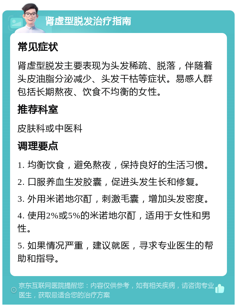 肾虚型脱发治疗指南 常见症状 肾虚型脱发主要表现为头发稀疏、脱落，伴随着头皮油脂分泌减少、头发干枯等症状。易感人群包括长期熬夜、饮食不均衡的女性。 推荐科室 皮肤科或中医科 调理要点 1. 均衡饮食，避免熬夜，保持良好的生活习惯。 2. 口服养血生发胶囊，促进头发生长和修复。 3. 外用米诺地尔酊，刺激毛囊，增加头发密度。 4. 使用2%或5%的米诺地尔酊，适用于女性和男性。 5. 如果情况严重，建议就医，寻求专业医生的帮助和指导。