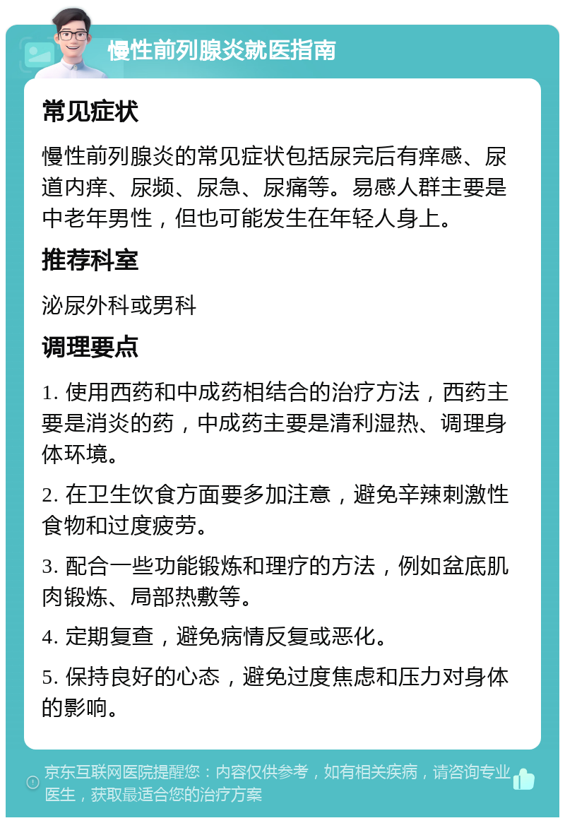 慢性前列腺炎就医指南 常见症状 慢性前列腺炎的常见症状包括尿完后有痒感、尿道内痒、尿频、尿急、尿痛等。易感人群主要是中老年男性，但也可能发生在年轻人身上。 推荐科室 泌尿外科或男科 调理要点 1. 使用西药和中成药相结合的治疗方法，西药主要是消炎的药，中成药主要是清利湿热、调理身体环境。 2. 在卫生饮食方面要多加注意，避免辛辣刺激性食物和过度疲劳。 3. 配合一些功能锻炼和理疗的方法，例如盆底肌肉锻炼、局部热敷等。 4. 定期复查，避免病情反复或恶化。 5. 保持良好的心态，避免过度焦虑和压力对身体的影响。