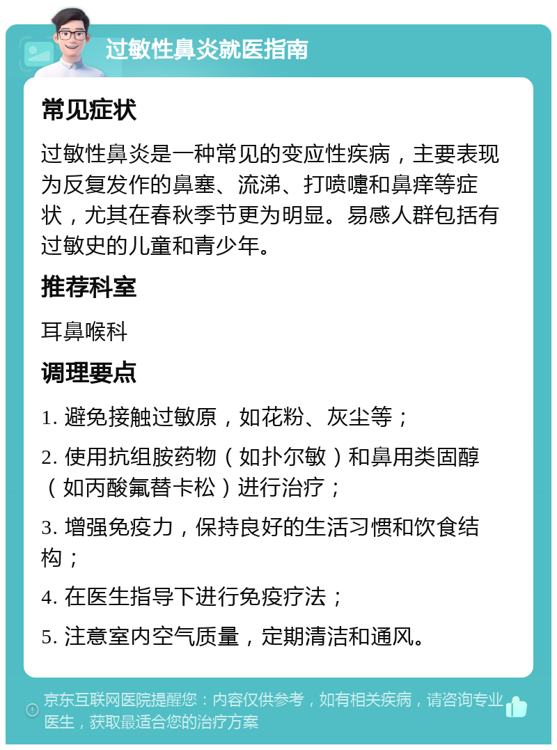 过敏性鼻炎就医指南 常见症状 过敏性鼻炎是一种常见的变应性疾病，主要表现为反复发作的鼻塞、流涕、打喷嚏和鼻痒等症状，尤其在春秋季节更为明显。易感人群包括有过敏史的儿童和青少年。 推荐科室 耳鼻喉科 调理要点 1. 避免接触过敏原，如花粉、灰尘等； 2. 使用抗组胺药物（如扑尔敏）和鼻用类固醇（如丙酸氟替卡松）进行治疗； 3. 增强免疫力，保持良好的生活习惯和饮食结构； 4. 在医生指导下进行免疫疗法； 5. 注意室内空气质量，定期清洁和通风。