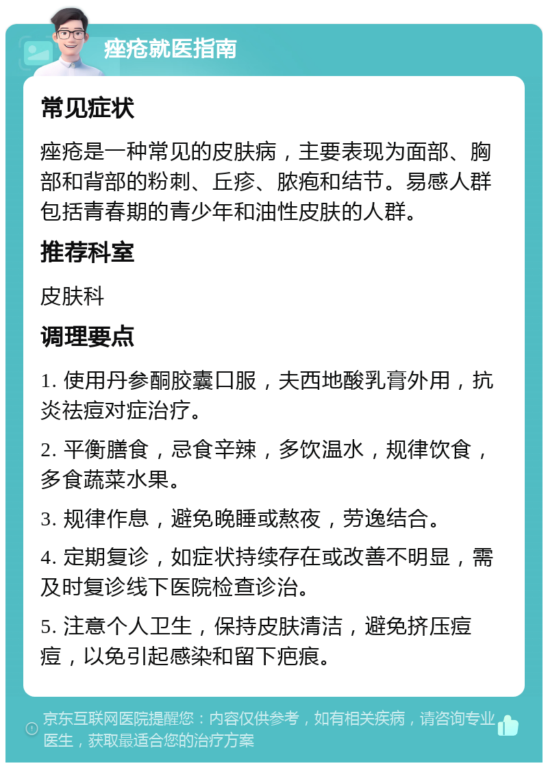 痤疮就医指南 常见症状 痤疮是一种常见的皮肤病，主要表现为面部、胸部和背部的粉刺、丘疹、脓疱和结节。易感人群包括青春期的青少年和油性皮肤的人群。 推荐科室 皮肤科 调理要点 1. 使用丹参酮胶囊口服，夫西地酸乳膏外用，抗炎祛痘对症治疗。 2. 平衡膳食，忌食辛辣，多饮温水，规律饮食，多食蔬菜水果。 3. 规律作息，避免晚睡或熬夜，劳逸结合。 4. 定期复诊，如症状持续存在或改善不明显，需及时复诊线下医院检查诊治。 5. 注意个人卫生，保持皮肤清洁，避免挤压痘痘，以免引起感染和留下疤痕。