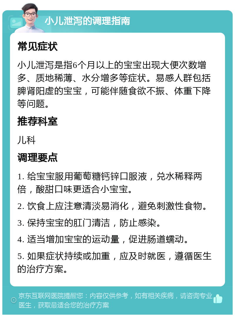 小儿泄泻的调理指南 常见症状 小儿泄泻是指6个月以上的宝宝出现大便次数增多、质地稀薄、水分增多等症状。易感人群包括脾肾阳虚的宝宝，可能伴随食欲不振、体重下降等问题。 推荐科室 儿科 调理要点 1. 给宝宝服用葡萄糖钙锌口服液，兑水稀释两倍，酸甜口味更适合小宝宝。 2. 饮食上应注意清淡易消化，避免刺激性食物。 3. 保持宝宝的肛门清洁，防止感染。 4. 适当增加宝宝的运动量，促进肠道蠕动。 5. 如果症状持续或加重，应及时就医，遵循医生的治疗方案。