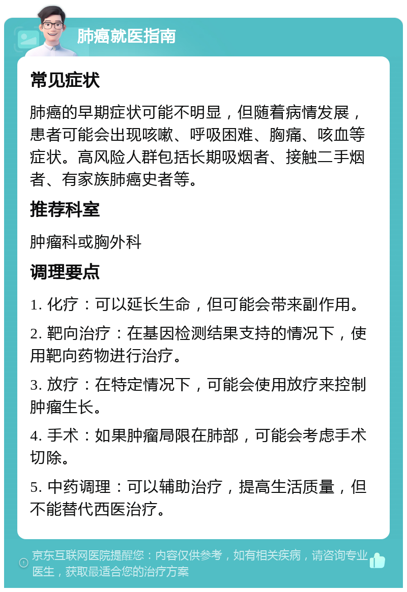 肺癌就医指南 常见症状 肺癌的早期症状可能不明显，但随着病情发展，患者可能会出现咳嗽、呼吸困难、胸痛、咳血等症状。高风险人群包括长期吸烟者、接触二手烟者、有家族肺癌史者等。 推荐科室 肿瘤科或胸外科 调理要点 1. 化疗：可以延长生命，但可能会带来副作用。 2. 靶向治疗：在基因检测结果支持的情况下，使用靶向药物进行治疗。 3. 放疗：在特定情况下，可能会使用放疗来控制肿瘤生长。 4. 手术：如果肿瘤局限在肺部，可能会考虑手术切除。 5. 中药调理：可以辅助治疗，提高生活质量，但不能替代西医治疗。