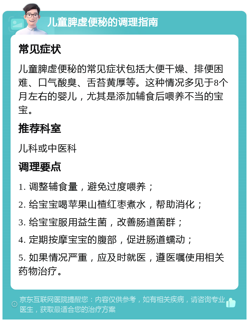 儿童脾虚便秘的调理指南 常见症状 儿童脾虚便秘的常见症状包括大便干燥、排便困难、口气酸臭、舌苔黄厚等。这种情况多见于8个月左右的婴儿，尤其是添加辅食后喂养不当的宝宝。 推荐科室 儿科或中医科 调理要点 1. 调整辅食量，避免过度喂养； 2. 给宝宝喝苹果山楂红枣煮水，帮助消化； 3. 给宝宝服用益生菌，改善肠道菌群； 4. 定期按摩宝宝的腹部，促进肠道蠕动； 5. 如果情况严重，应及时就医，遵医嘱使用相关药物治疗。