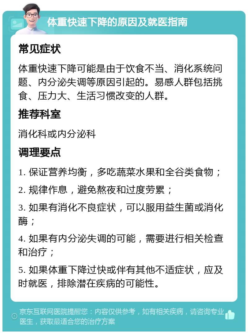 体重快速下降的原因及就医指南 常见症状 体重快速下降可能是由于饮食不当、消化系统问题、内分泌失调等原因引起的。易感人群包括挑食、压力大、生活习惯改变的人群。 推荐科室 消化科或内分泌科 调理要点 1. 保证营养均衡，多吃蔬菜水果和全谷类食物； 2. 规律作息，避免熬夜和过度劳累； 3. 如果有消化不良症状，可以服用益生菌或消化酶； 4. 如果有内分泌失调的可能，需要进行相关检查和治疗； 5. 如果体重下降过快或伴有其他不适症状，应及时就医，排除潜在疾病的可能性。