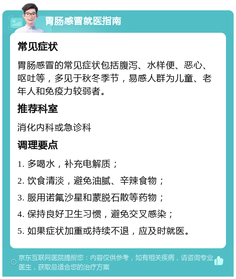 胃肠感冒就医指南 常见症状 胃肠感冒的常见症状包括腹泻、水样便、恶心、呕吐等，多见于秋冬季节，易感人群为儿童、老年人和免疫力较弱者。 推荐科室 消化内科或急诊科 调理要点 1. 多喝水，补充电解质； 2. 饮食清淡，避免油腻、辛辣食物； 3. 服用诺氟沙星和蒙脱石散等药物； 4. 保持良好卫生习惯，避免交叉感染； 5. 如果症状加重或持续不退，应及时就医。