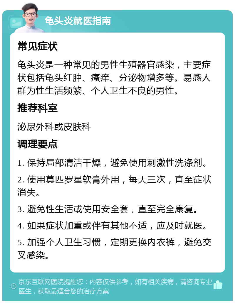 龟头炎就医指南 常见症状 龟头炎是一种常见的男性生殖器官感染，主要症状包括龟头红肿、瘙痒、分泌物增多等。易感人群为性生活频繁、个人卫生不良的男性。 推荐科室 泌尿外科或皮肤科 调理要点 1. 保持局部清洁干燥，避免使用刺激性洗涤剂。 2. 使用莫匹罗星软膏外用，每天三次，直至症状消失。 3. 避免性生活或使用安全套，直至完全康复。 4. 如果症状加重或伴有其他不适，应及时就医。 5. 加强个人卫生习惯，定期更换内衣裤，避免交叉感染。