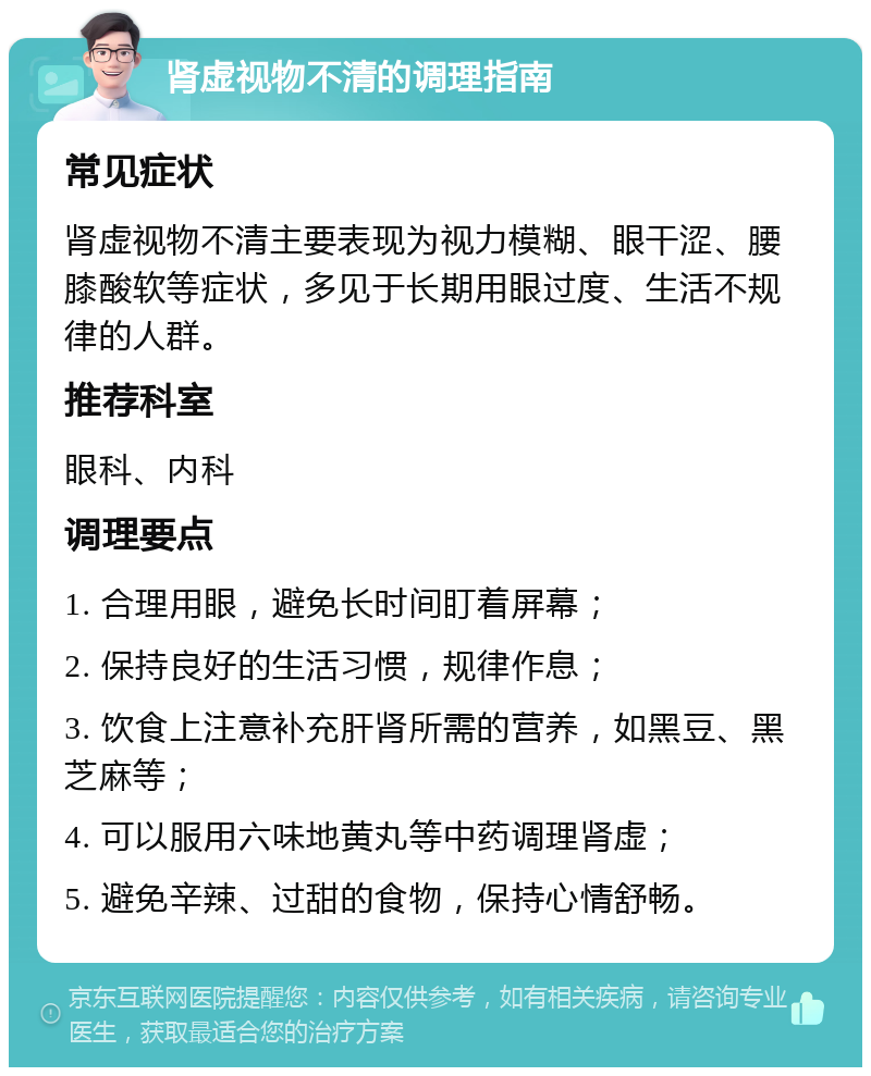 肾虚视物不清的调理指南 常见症状 肾虚视物不清主要表现为视力模糊、眼干涩、腰膝酸软等症状，多见于长期用眼过度、生活不规律的人群。 推荐科室 眼科、内科 调理要点 1. 合理用眼，避免长时间盯着屏幕； 2. 保持良好的生活习惯，规律作息； 3. 饮食上注意补充肝肾所需的营养，如黑豆、黑芝麻等； 4. 可以服用六味地黄丸等中药调理肾虚； 5. 避免辛辣、过甜的食物，保持心情舒畅。