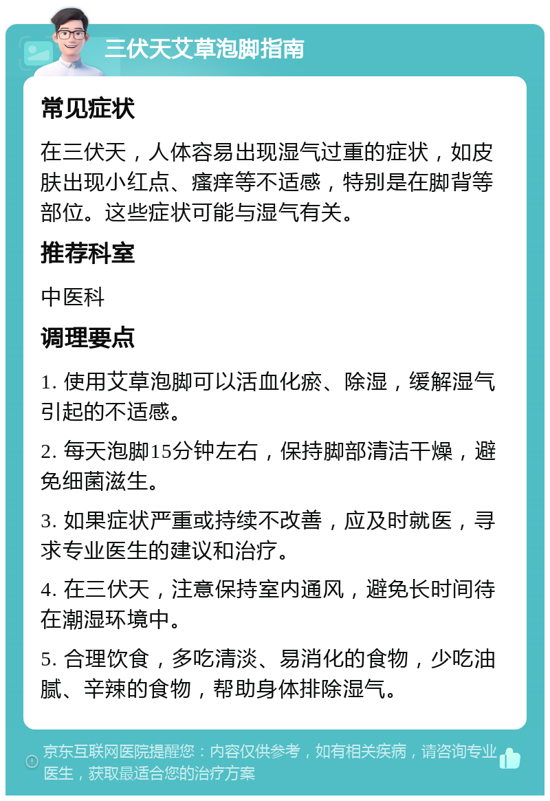 三伏天艾草泡脚指南 常见症状 在三伏天，人体容易出现湿气过重的症状，如皮肤出现小红点、瘙痒等不适感，特别是在脚背等部位。这些症状可能与湿气有关。 推荐科室 中医科 调理要点 1. 使用艾草泡脚可以活血化瘀、除湿，缓解湿气引起的不适感。 2. 每天泡脚15分钟左右，保持脚部清洁干燥，避免细菌滋生。 3. 如果症状严重或持续不改善，应及时就医，寻求专业医生的建议和治疗。 4. 在三伏天，注意保持室内通风，避免长时间待在潮湿环境中。 5. 合理饮食，多吃清淡、易消化的食物，少吃油腻、辛辣的食物，帮助身体排除湿气。