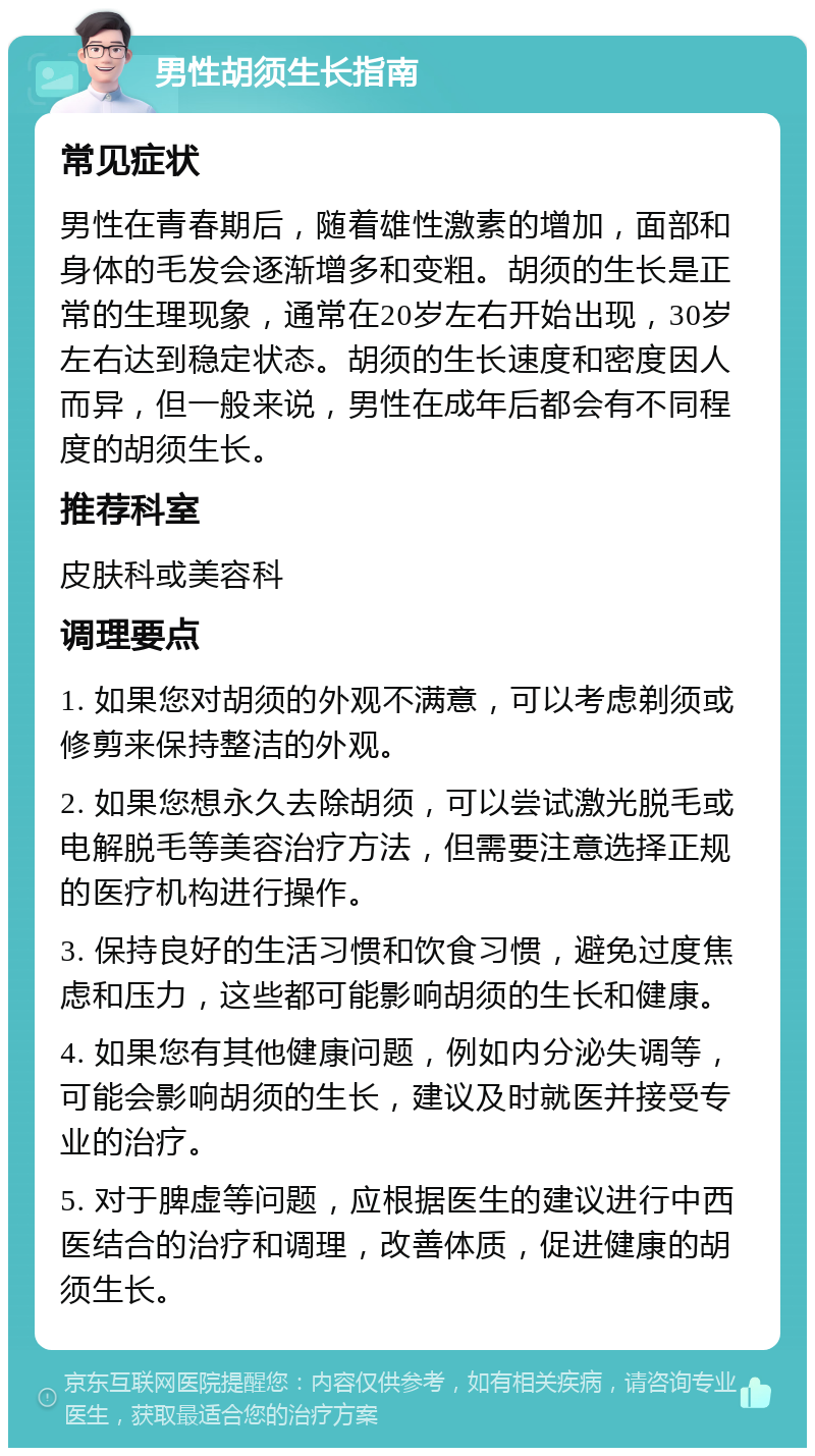 男性胡须生长指南 常见症状 男性在青春期后，随着雄性激素的增加，面部和身体的毛发会逐渐增多和变粗。胡须的生长是正常的生理现象，通常在20岁左右开始出现，30岁左右达到稳定状态。胡须的生长速度和密度因人而异，但一般来说，男性在成年后都会有不同程度的胡须生长。 推荐科室 皮肤科或美容科 调理要点 1. 如果您对胡须的外观不满意，可以考虑剃须或修剪来保持整洁的外观。 2. 如果您想永久去除胡须，可以尝试激光脱毛或电解脱毛等美容治疗方法，但需要注意选择正规的医疗机构进行操作。 3. 保持良好的生活习惯和饮食习惯，避免过度焦虑和压力，这些都可能影响胡须的生长和健康。 4. 如果您有其他健康问题，例如内分泌失调等，可能会影响胡须的生长，建议及时就医并接受专业的治疗。 5. 对于脾虚等问题，应根据医生的建议进行中西医结合的治疗和调理，改善体质，促进健康的胡须生长。