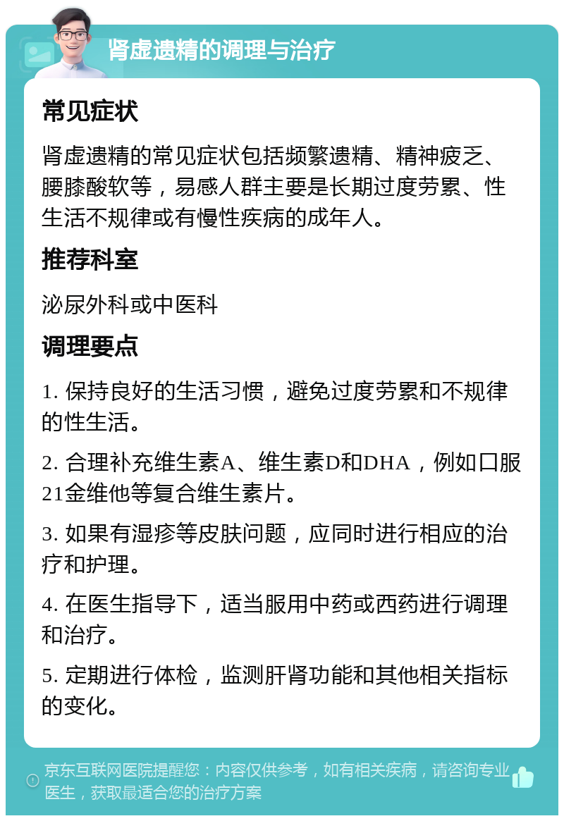 肾虚遗精的调理与治疗 常见症状 肾虚遗精的常见症状包括频繁遗精、精神疲乏、腰膝酸软等，易感人群主要是长期过度劳累、性生活不规律或有慢性疾病的成年人。 推荐科室 泌尿外科或中医科 调理要点 1. 保持良好的生活习惯，避免过度劳累和不规律的性生活。 2. 合理补充维生素A、维生素D和DHA，例如口服21金维他等复合维生素片。 3. 如果有湿疹等皮肤问题，应同时进行相应的治疗和护理。 4. 在医生指导下，适当服用中药或西药进行调理和治疗。 5. 定期进行体检，监测肝肾功能和其他相关指标的变化。