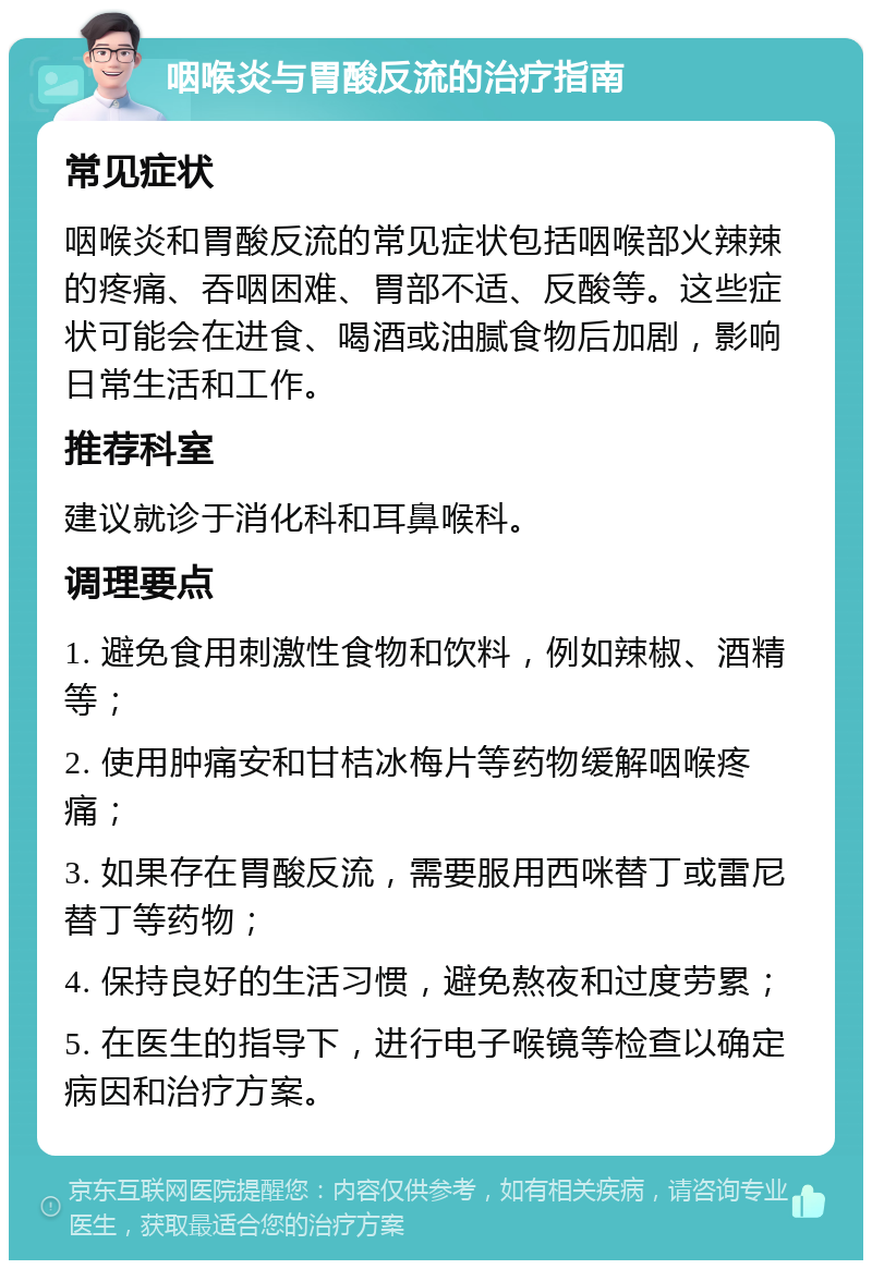 咽喉炎与胃酸反流的治疗指南 常见症状 咽喉炎和胃酸反流的常见症状包括咽喉部火辣辣的疼痛、吞咽困难、胃部不适、反酸等。这些症状可能会在进食、喝酒或油腻食物后加剧，影响日常生活和工作。 推荐科室 建议就诊于消化科和耳鼻喉科。 调理要点 1. 避免食用刺激性食物和饮料，例如辣椒、酒精等； 2. 使用肿痛安和甘桔冰梅片等药物缓解咽喉疼痛； 3. 如果存在胃酸反流，需要服用西咪替丁或雷尼替丁等药物； 4. 保持良好的生活习惯，避免熬夜和过度劳累； 5. 在医生的指导下，进行电子喉镜等检查以确定病因和治疗方案。