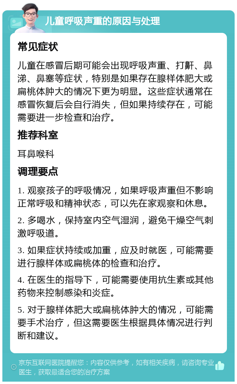 儿童呼吸声重的原因与处理 常见症状 儿童在感冒后期可能会出现呼吸声重、打鼾、鼻涕、鼻塞等症状，特别是如果存在腺样体肥大或扁桃体肿大的情况下更为明显。这些症状通常在感冒恢复后会自行消失，但如果持续存在，可能需要进一步检查和治疗。 推荐科室 耳鼻喉科 调理要点 1. 观察孩子的呼吸情况，如果呼吸声重但不影响正常呼吸和精神状态，可以先在家观察和休息。 2. 多喝水，保持室内空气湿润，避免干燥空气刺激呼吸道。 3. 如果症状持续或加重，应及时就医，可能需要进行腺样体或扁桃体的检查和治疗。 4. 在医生的指导下，可能需要使用抗生素或其他药物来控制感染和炎症。 5. 对于腺样体肥大或扁桃体肿大的情况，可能需要手术治疗，但这需要医生根据具体情况进行判断和建议。