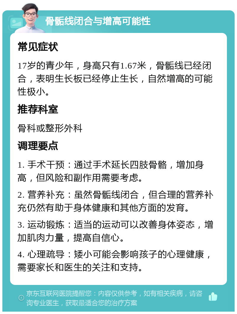 骨骺线闭合与增高可能性 常见症状 17岁的青少年，身高只有1.67米，骨骺线已经闭合，表明生长板已经停止生长，自然增高的可能性极小。 推荐科室 骨科或整形外科 调理要点 1. 手术干预：通过手术延长四肢骨骼，增加身高，但风险和副作用需要考虑。 2. 营养补充：虽然骨骺线闭合，但合理的营养补充仍然有助于身体健康和其他方面的发育。 3. 运动锻炼：适当的运动可以改善身体姿态，增加肌肉力量，提高自信心。 4. 心理疏导：矮小可能会影响孩子的心理健康，需要家长和医生的关注和支持。